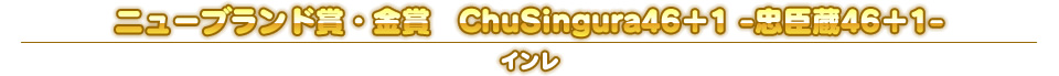 ニューブランド賞・金賞　ChuSingura46＋1 -忠臣蔵46＋1-